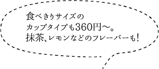 食べきりサイズのカップタイプも360円～。抹茶、レモンなどのフレーバーも！