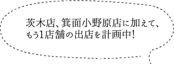 茨木店、箕面小野原店に加えて、もう1店舗の出店を計画中！