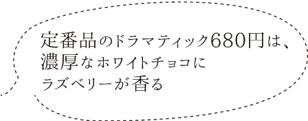 定番品のドラマティック680円は、
        濃厚なホワイトチョコに
        ラズベリーが香る